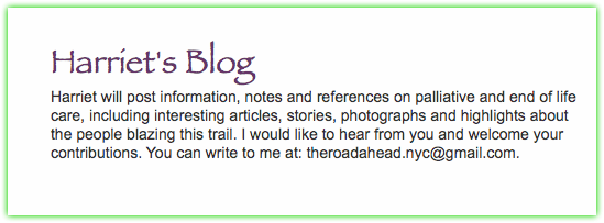  Harriet's Blog Harriet will post information, notes and references on palliative and end of life care, including interesting articles, stories, photographs and highlights about the people blazing this trail. I would like to hear from you and welcome your contributions. You can write to me at: theroadahead.nyc@gmail.com. 