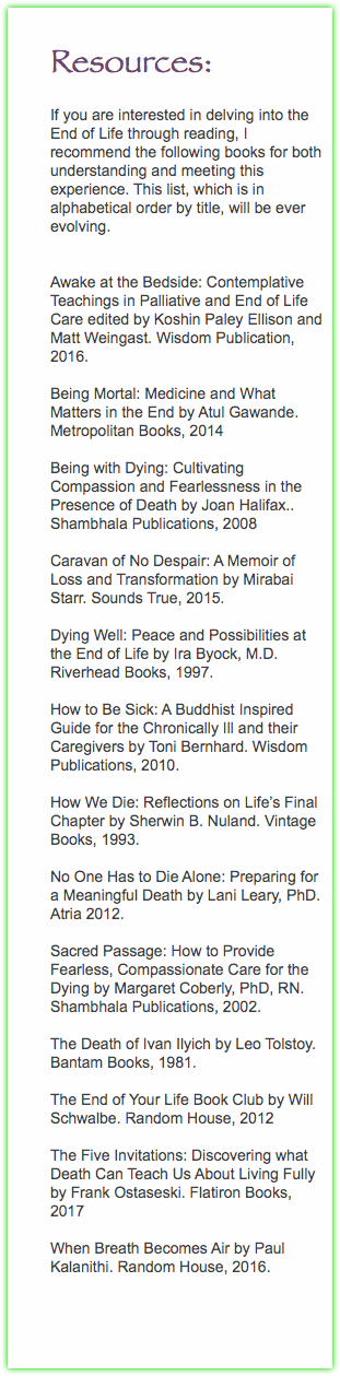  Resources: If you are interested in delving into the End of Life through reading, I recommend the following books for both understanding and meeting this experience. This list, which is in alphabetical order by title, will be ever evolving. Awake at the Bedside: Contemplative Teachings in Palliative and End of Life Care edited by Koshin Paley Ellison and Matt Weingast. Wisdom Publication, 2016. Being Mortal: Medicine and What Matters in the End by Atul Gawande. Metropolitan Books, 2014 Being with Dying: Cultivating Compassion and Fearlessness in the Presence of Death by Joan Halifax.. Shambhala Publications, 2008 Caravan of No Despair: A Memoir of Loss and Transformation by Mirabai Starr. Sounds True, 2015. Dying Well: Peace and Possibilities at the End of Life by Ira Byock, M.D. Riverhead Books, 1997. How to Be Sick: A Buddhist Inspired Guide for the Chronically Ill and their Caregivers by Toni Bernhard. Wisdom Publications, 2010. How We Die: Reflections on Life’s Final Chapter by Sherwin B. Nuland. Vintage Books, 1993. No One Has to Die Alone: Preparing for a Meaningful Death by Lani Leary, PhD. Atria 2012. Sacred Passage: How to Provide Fearless, Compassionate Care for the Dying by Margaret Coberly, PhD, RN. Shambhala Publications, 2002. The Death of Ivan Ilyich by Leo Tolstoy. Bantam Books, 1981. The End of Your Life Book Club by Will Schwalbe. Random House, 2012 The Five Invitations: Discovering what Death Can Teach Us About Living Fully by Frank Ostaseski. Flatiron Books, 2017 When Breath Becomes Air by Paul Kalanithi. Random House, 2016. 