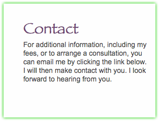  Contact For additional information, including my fees, or to arrange a consultation, you can email me by clicking the link below.  I will then make contact with you. I look forward to hearing from you. 