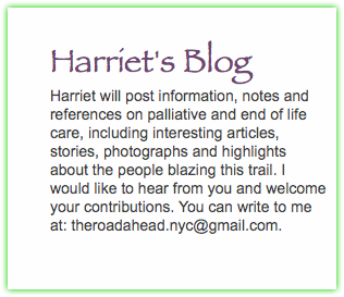  Harriet's Blog Harriet will post information, notes and references on palliative and end of life care, including interesting articles, stories, photographs and highlights about the people blazing this trail. I would like to hear from you and welcome your contributions. You can write to me at: theroadahead.nyc@gmail.com. 