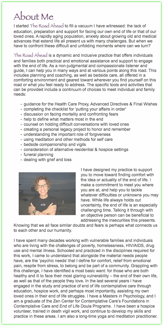  About Me I started The Road Ahead to fill a vacuum I have witnessed: the lack of education, preparation and support for facing our own end of life or that of our loved ones. A rapidly aging population, anxiety about growing old and medical advances that extend life all present us with many challenges. But when we have to confront these difficult and unfolding moments where can we turn? The Road Ahead is a dynamic and inclusive practice that offers individuals and families both practical and emotional assistance and support to engage with the end of life. As a non-judgmental and compassionate listener and guide, I can help you in many ways and at various points along this road. This includes planning and coaching, as well as bedside care, all offered in a comforting environment and geared toward wherever you find yourself on this road or what you feel ready to address. The specific tools and activities that can be provided include a continuum of choices to meet individual and family needs: guidance for the Health Care Proxy, Advanced Directives & Final Wishes completing the checklist for ‘putting your affairs in order’ discussion on facing mortality and confronting fears help to define what matters most in the end counsel on holding difficult conversations with loved ones creating a personal legacy project to honor and remember understanding the important role of forgiveness using meditation and other methods for self care bedside companionship and vigils consideration of alternative residential & hospice settings funeral planning dealing with grief and loss ﷯I have designed my practice to support you to move toward finding comfort with the idea or actuality of the end of life. I make a commitment to meet you where you are at, and help you to tackle whatever difficulties or unknowns you may have. While life always holds out uncertainty, the end of life is an especially challenging time. Talking it through with an objective person can be beneficial to addressing the insecurities this presents. Knowing that we all face similar doubts and fears is perhaps what connects us to each other and our humanity. I have spent many decades working with vulnerable families and individuals who are living with the challenges of poverty, homelessness, HIV/AIDS, drug use and mental illness. Schooled and practiced in the disciplines required for this work, I came to understand that alongside the material needs people have, are the ‘psychic needs’ that I define for comfort, relief from emotional pain, respite from stress, to belong and be part of a community. Grappling with this challenge, I have identified a most basic want: for those who are both healthy and ill to face their most glaring vulnerability – the end of their own life, as well as that of the people they love. In the last several years I have engaged in the study and practice of end of life contemplative care through education, hospice work, and perhaps most importantly, assisting my own loved ones in their end of life struggles. I have a Masters in Psychology, and I am a graduate of the Zen Center for Contemplative Care’s Foundations in Contemplative Care and End of Life Doula Programs. I have been a hospice volunteer, trained in death vigil work, and continue to develop my skills and practice in these areas. I am also a long-time yoga and meditation practitioner. 