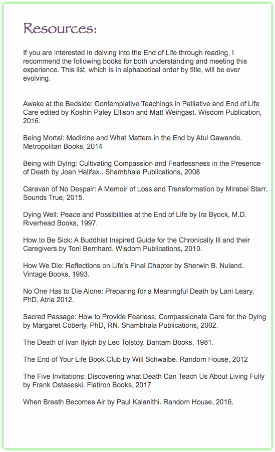  Resources: If you are interested in delving into the End of Life through reading, I recommend the following books for both understanding and meeting this experience. This list, which is in alphabetical order by title, will be ever evolving. Awake at the Bedside: Contemplative Teachings in Palliative and End of Life Care edited by Koshin Paley Ellison and Matt Weingast. Wisdom Publication, 2016. Being Mortal: Medicine and What Matters in the End by Atul Gawande. Metropolitan Books, 2014 Being with Dying: Cultivating Compassion and Fearlessness in the Presence of Death by Joan Halifax.. Shambhala Publications, 2008 Caravan of No Despair: A Memoir of Loss and Transformation by Mirabai Starr. Sounds True, 2015. Dying Well: Peace and Possibilities at the End of Life by Ira Byock, M.D. Riverhead Books, 1997. How to Be Sick: A Buddhist Inspired Guide for the Chronically Ill and their Caregivers by Toni Bernhard. Wisdom Publications, 2010. How We Die: Reflections on Life’s Final Chapter by Sherwin B. Nuland. Vintage Books, 1993. No One Has to Die Alone: Preparing for a Meaningful Death by Lani Leary, PhD. Atria 2012. Sacred Passage: How to Provide Fearless, Compassionate Care for the Dying by Margaret Coberly, PhD, RN. Shambhala Publications, 2002. The Death of Ivan Ilyich by Leo Tolstoy. Bantam Books, 1981. The End of Your Life Book Club by Will Schwalbe. Random House, 2012 The Five Invitations: Discovering what Death Can Teach Us About Living Fully by Frank Ostaseski. Flatiron Books, 2017 When Breath Becomes Air by Paul Kalanithi. Random House, 2016. 